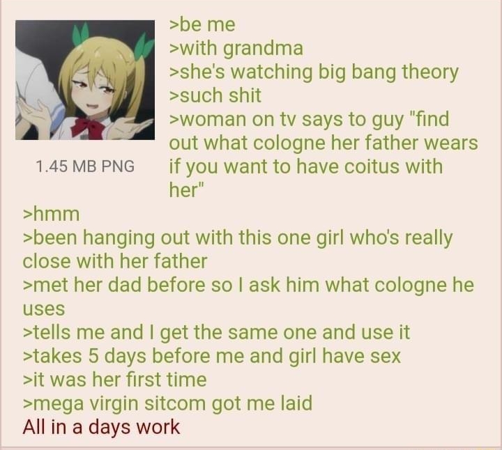 i Anonymous 110721Sun095630 No66061441 be me with grandma shes watching big bang theory such shit woman on tv says to guy find 8 out what cologne her father wears 145MBPNG if you want to have coitus with her hmm been hanging out with this one girl whos really close with her father met her dad before so ask him what cologne he uses tells me and get the same one and use it takes 5 days before me and