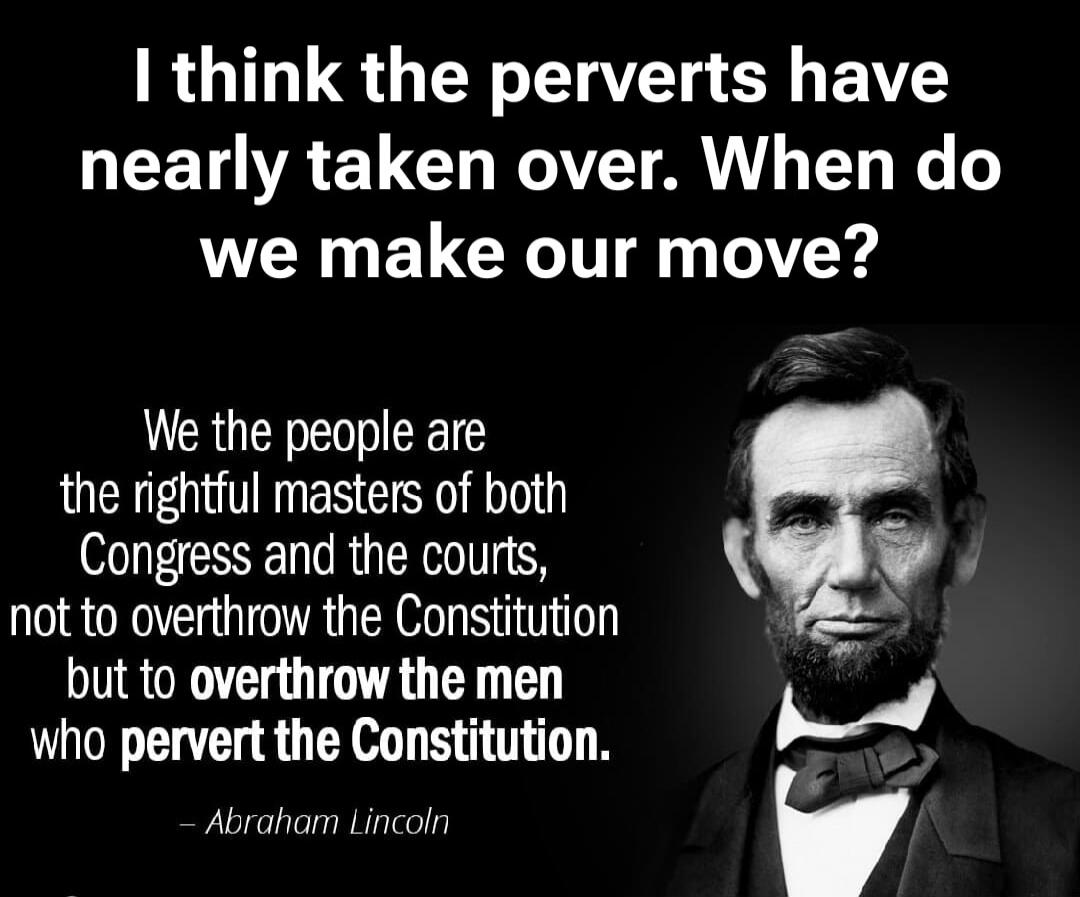 I think the perverts have nearly taken over. When do we make our move? We the people are the rightful masters of both Congress and the courts, not to overthrow the Constitution but to overthrow the men who pervert the Constitution. - Abraham Lincoln