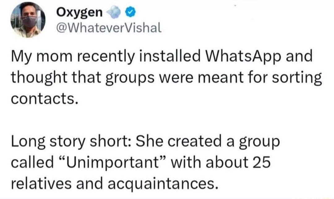 Oxygen @WhateverVishal My mom recently installed WhatsApp and thought that groups were meant for sorting contacts. Long story short: She created a group called “Unimportant” with about 25 relatives and acquaintances.