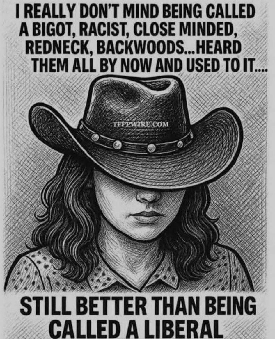 I REALLY DON'T MIND BEING CALLED A BIGOT, RACIST, CLOSE MINDED, REDNECK, BACKWOODS...HEARD THEM ALL BY NOW AND USED TO IT.... STILL BETTER THAN BEING CALLED A LIBERAL