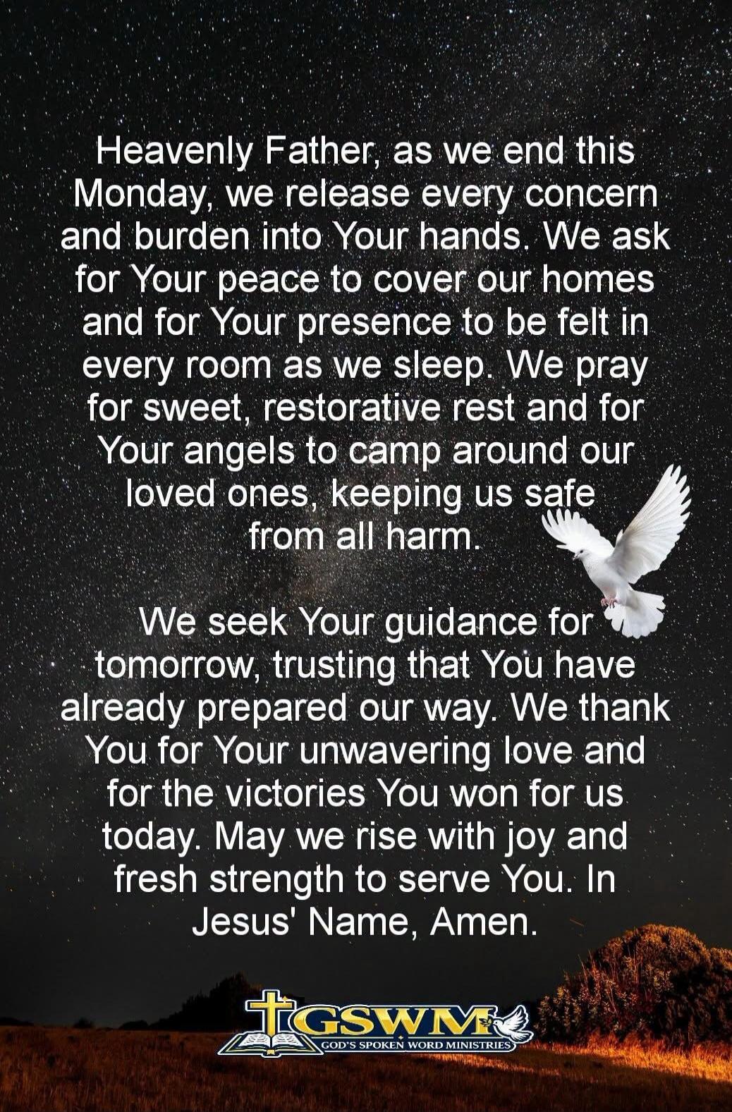 Heavenly Father, as we end this Monday, we release every concern and burden into Your hands. We ask for Your peace to cover our homes and for Your presence to be felt in every room as we sleep. We pray for sweet, restorative rest and for Your angels to camp around our loved ones, keeping us safe from all harm.
We seek Your guidance for tomorrow, tr