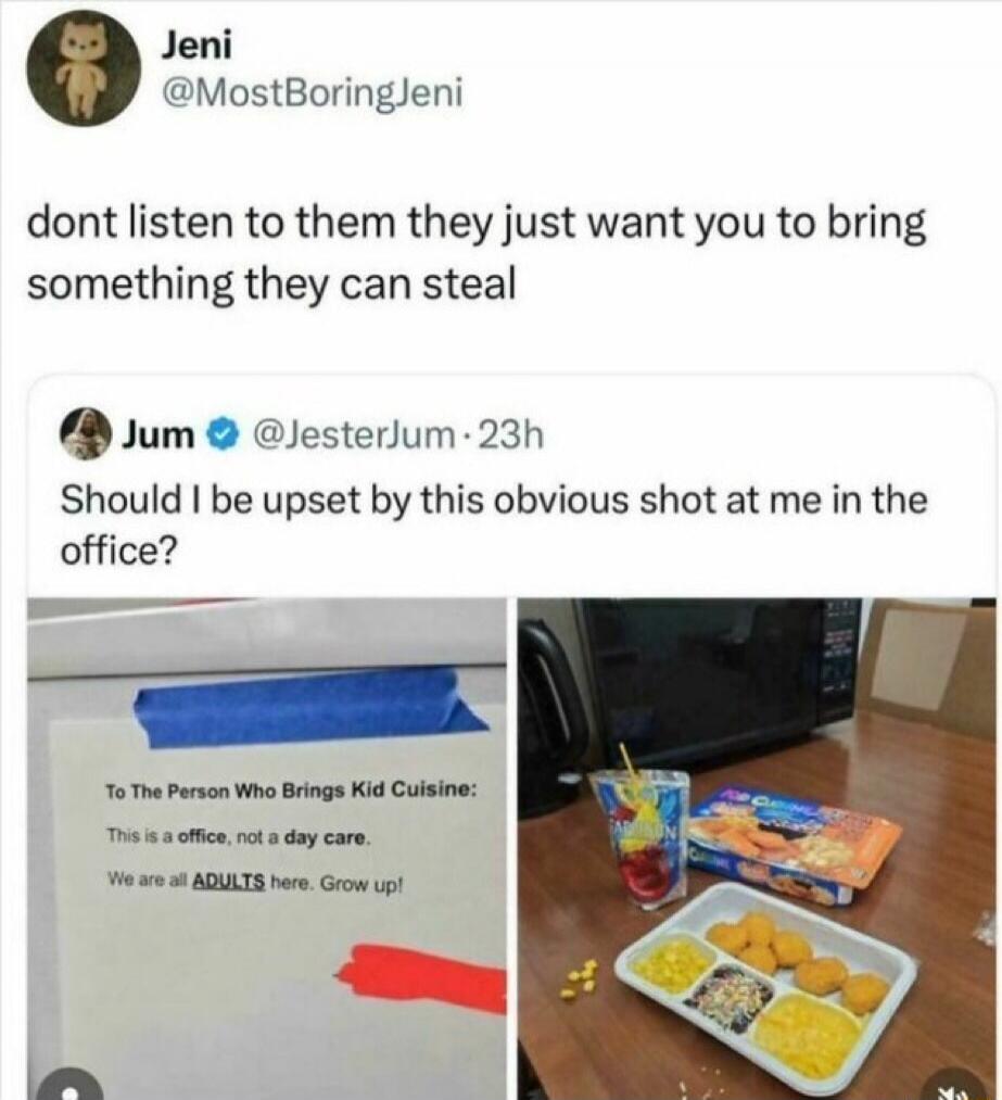 Jeni @MostBoringJeni dont listen to them they just want you to bring something they can steal Jum @JesterJum 23h Should I be upset by this obvious shot at me in the office? To The Person Who Brings Kid Cuisine: This is a office, not a day care. We are all ADULTS here. Grow up!