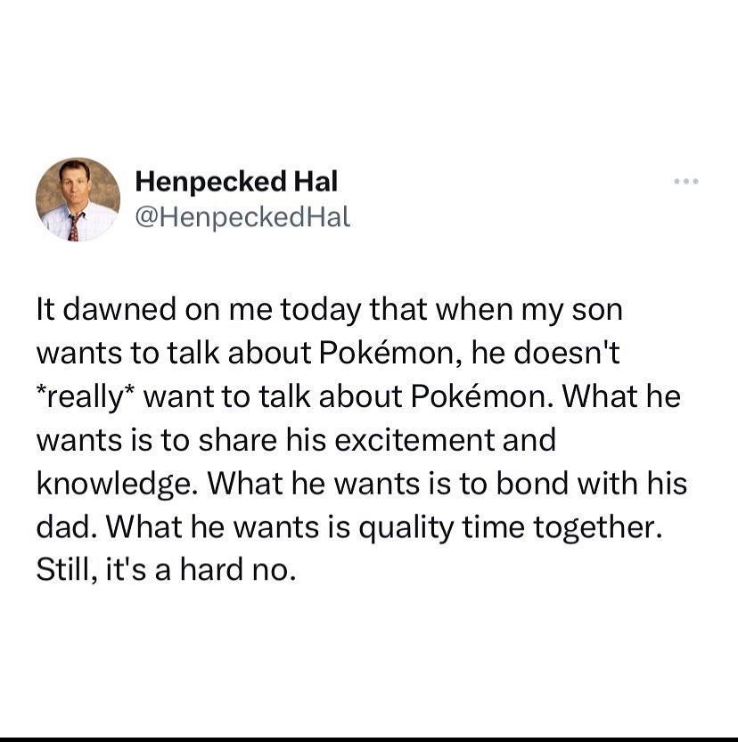 Henpecked Hal HenpeckedHal It dawned on me today that when my son wants to talk about Pokmon he doesnt really want to talk about Pokmon What he wants is to share his excitement and knowledge What he wants is to bond with his dad What he wants is quality time together Still its a hard no