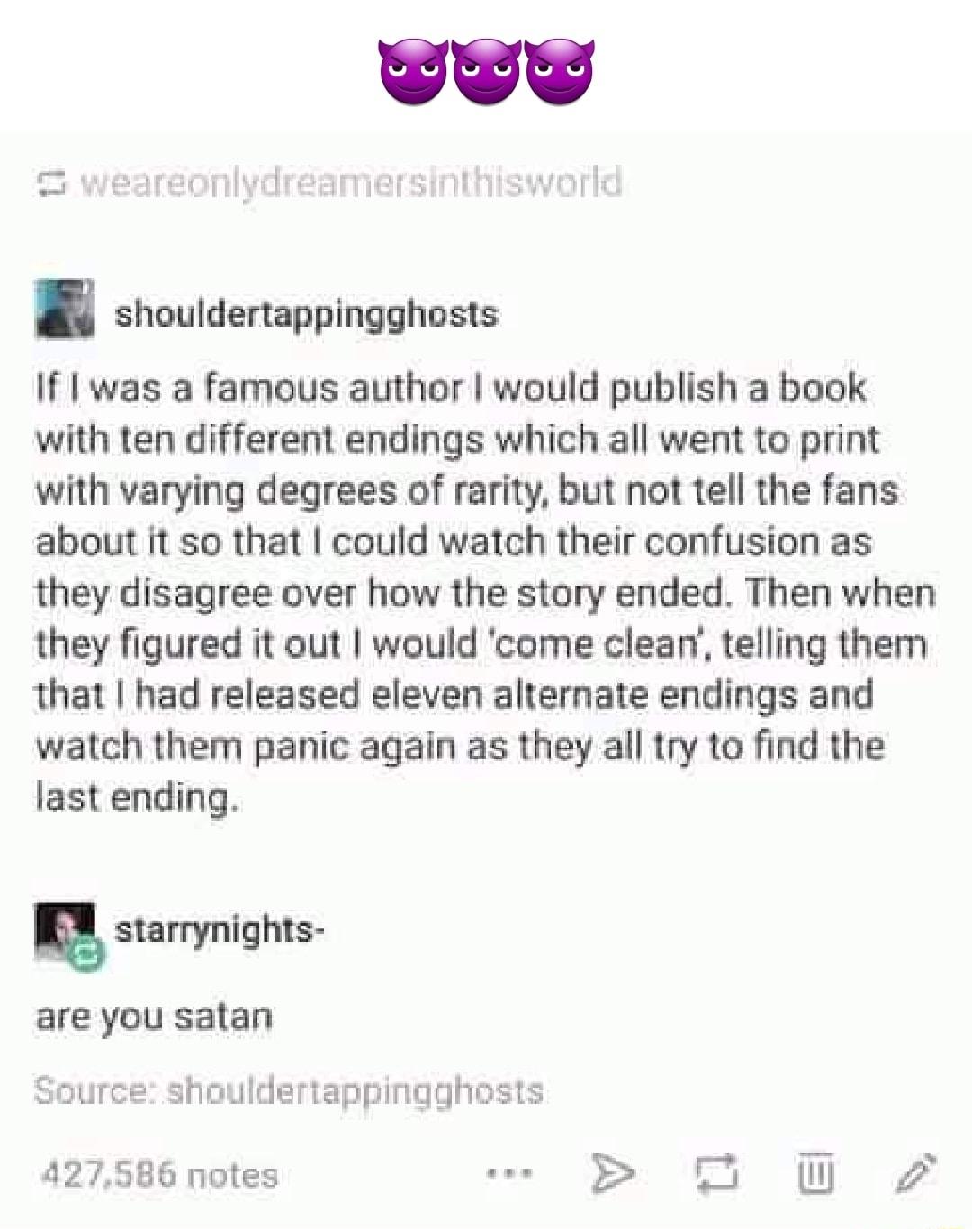 weareonlvdreamersinthisworlk shouldertappingghosts If was a famous author would publish a book with ten different endings which all went to print with varying degrees of rarity but not tell the fans about it so that could watch their confusion as they disagree over how the story ended Then when they figured it out would come clean telling them that had released eleven alternate endings and watch t