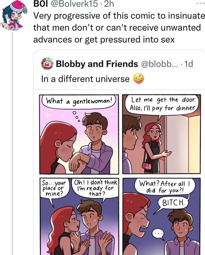 BOI Bolverk15 2h Very progressive of this comic to insinuate that men dont or cant receive unwanted advances or get pressured into sex Blobby and Friends blobb 1d In a different universe What a gentlewoman Let me get the door Also Ul pay For dinner Oh 1 dont think WhmAfman Tm ready for that 7