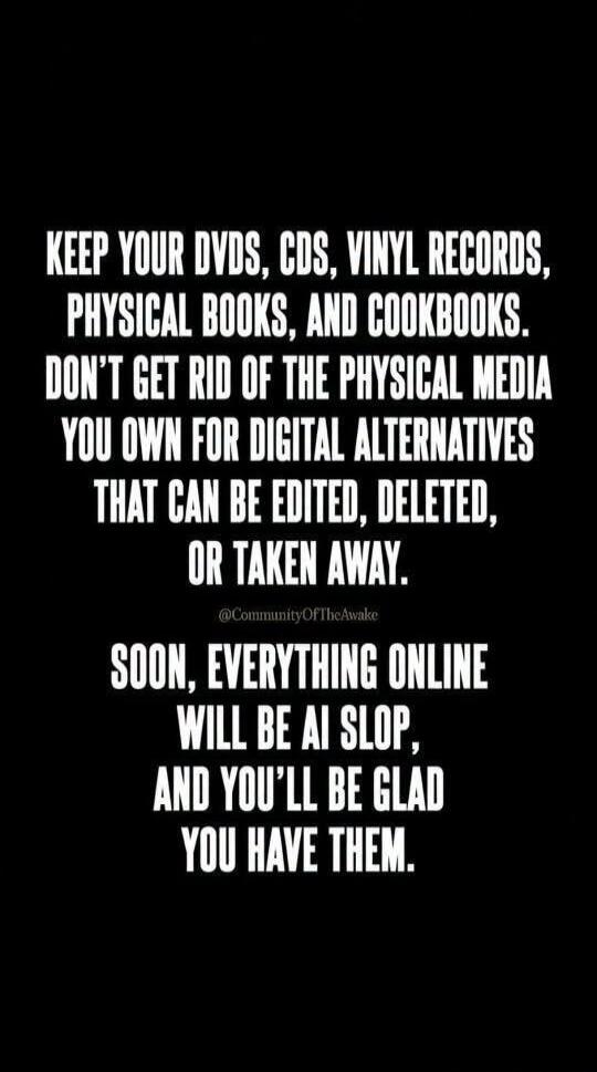 KEEP YOUR DVDS, CDS, VINYL RECORDS, PHYSICAL BOOKS, AND COOKBOOKS. DON'T GET RID OF THE PHYSICAL MEDIA YOU OWN FOR DIGITAL ALTERNATIVES THAT CAN BE EDITED, DELETED, OR TAKEN AWAY. @CommunityOfTheAwake SOON, EVERYTHING ONLINE WILL BE AI SLOP, AND YOU'LL BE GLAD YOU HAVE THEM.