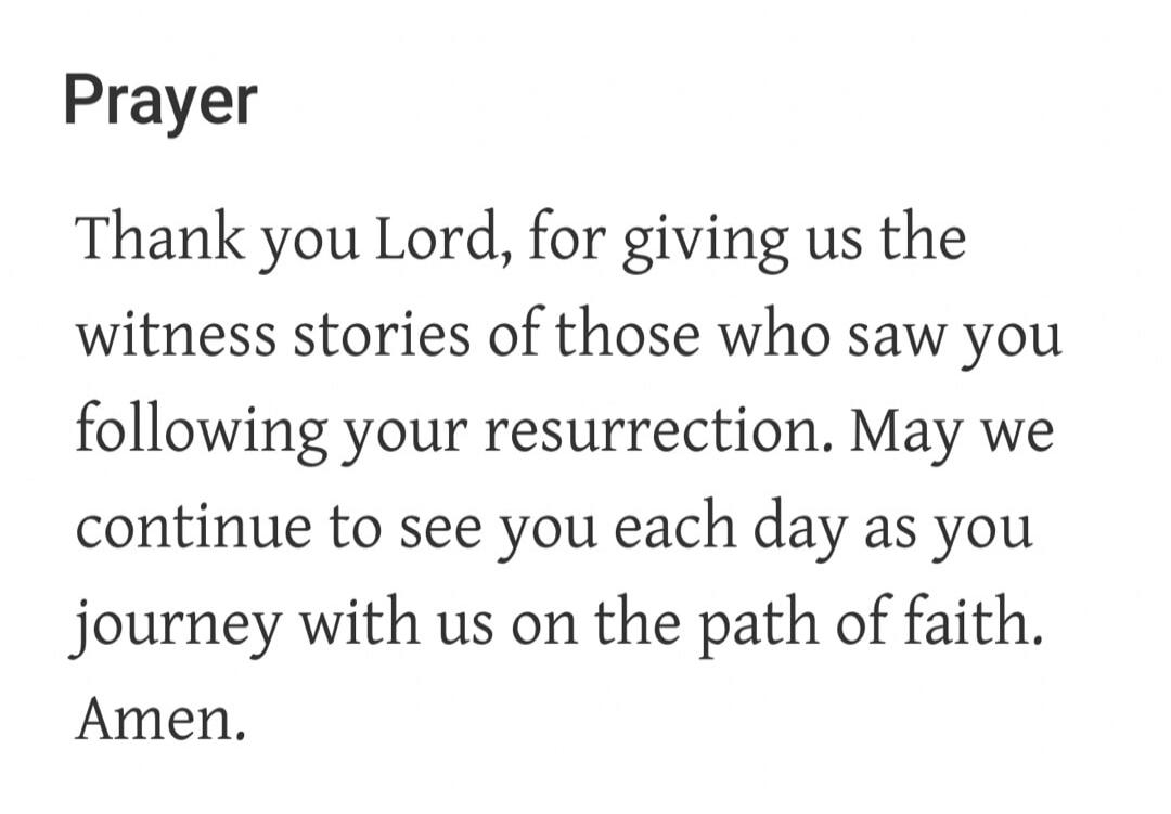 Prayer Thank you Lord, for giving us the witness stories of those who saw you following your resurrection. May we continue to see you each day as you journey with us on the path of faith. Amen.