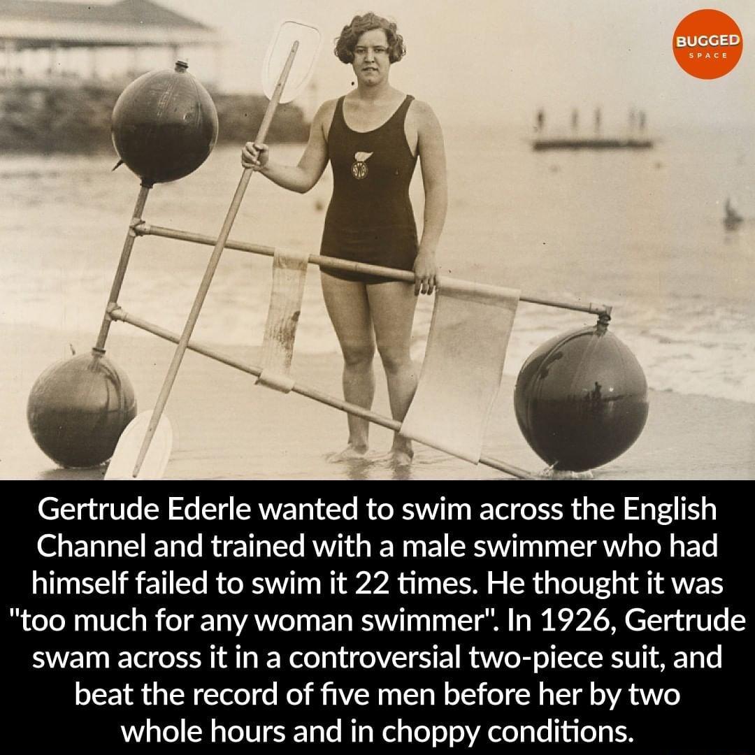 N Gertrude Ederle wanted to swim across the English Channel and trained with a male swimmer who had himself failed to swim it 22 times He thought it was too much for any woman swimmer In 1926 Gertrude swam across it in a controversial two piece suit and beat the record of five men before her by two whole hours and in choppy conditions