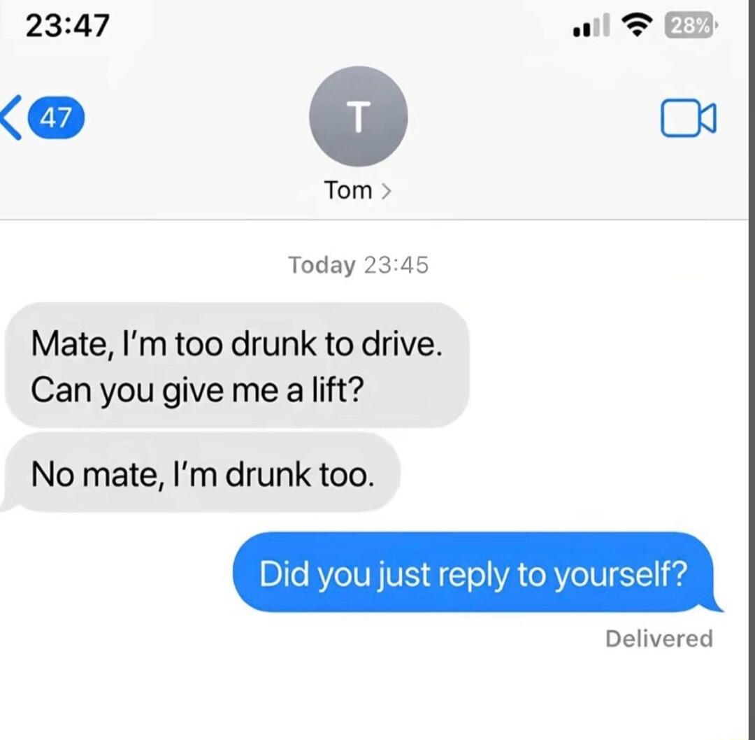 Mate, I'm too drunk to drive. Can you give me a lift? No mate, I'm drunk too. Did you just reply to yourself?