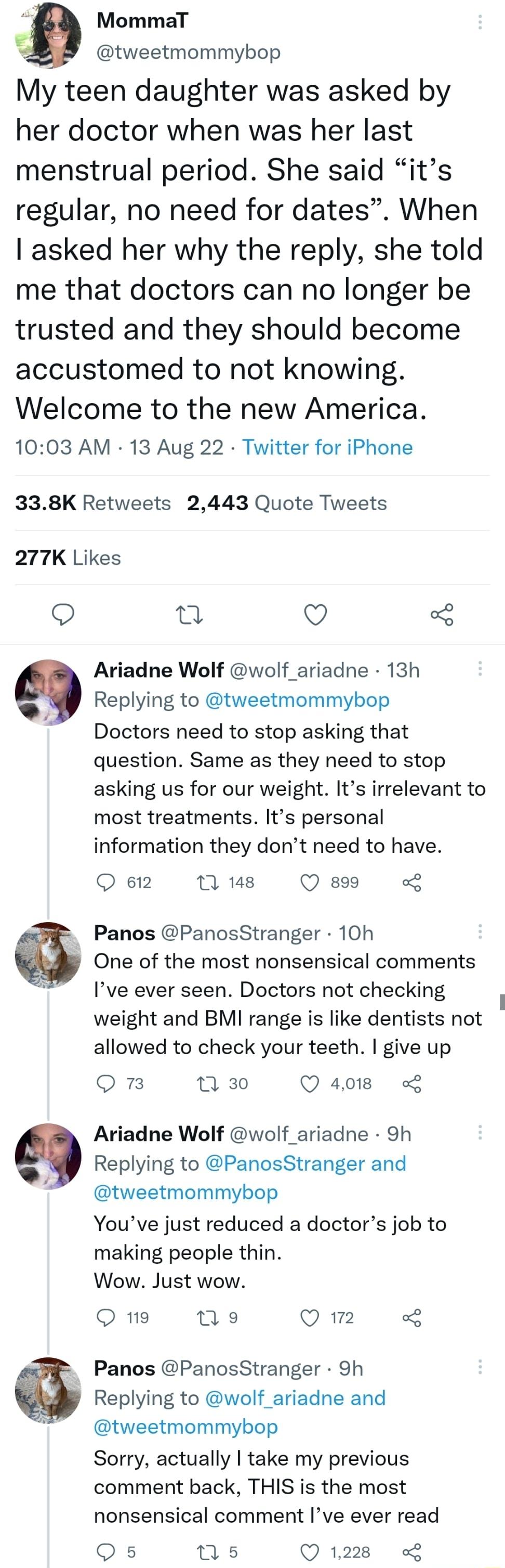 g MommaT tweetmommybop My teen daughter was asked by her doctor when was her last menstrual period She said its regular no need for dates When asked her why the reply she told me that doctors can no longer be trusted and they should become accustomed to not knowing Welcome to the new America 1003 AM 13 Aug 22 Twitter for iPhone 338K Retweets 2443 Quote Tweets 277K Likes o I Q Ariadne Wolf wolf ari