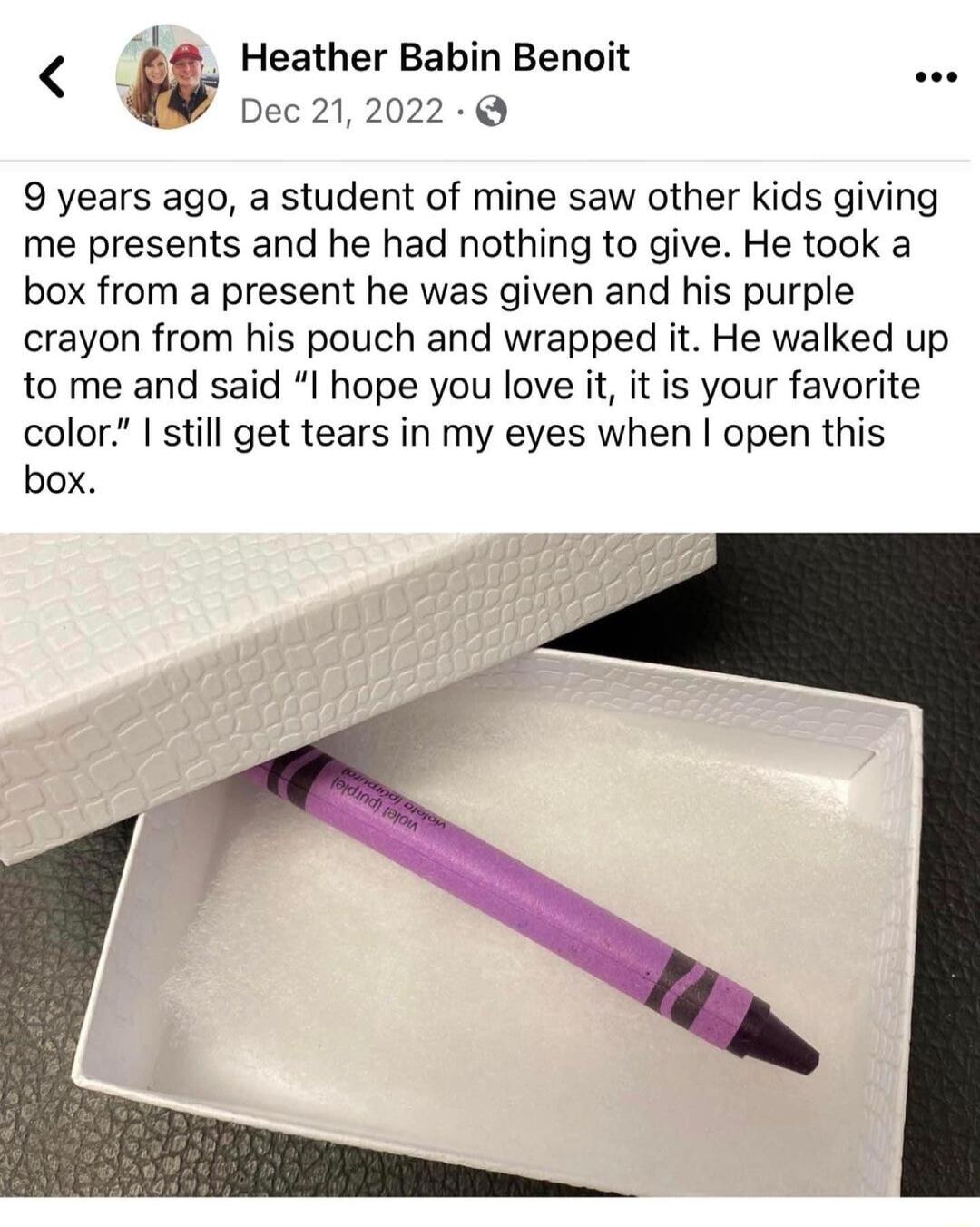 Heather Babin Benoit Dec 212022 9 years ago a student of mine saw other kids giving me presents and he had nothing to give He took a box from a present he was given and his purple crayon from his pouch and wrapped it He walked up to me and said I hope you love it it is your favorite color still get tears in my eyes when open this box