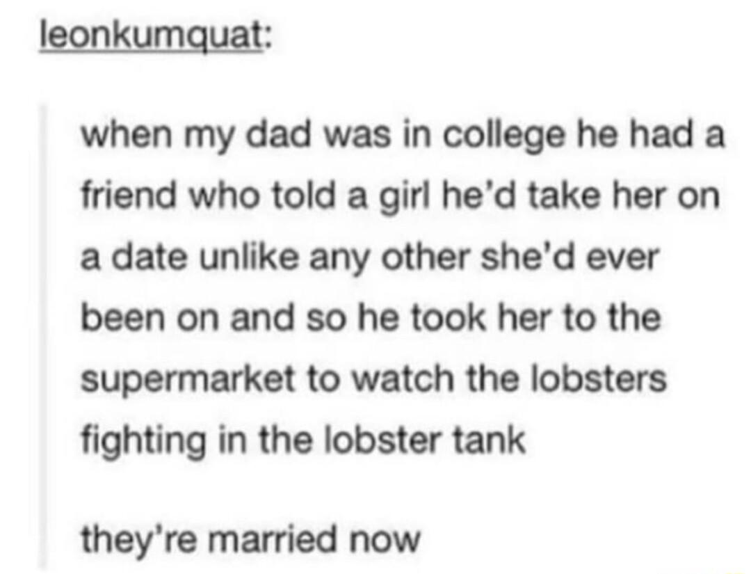 leonkumquat when my dad was in college he had a friend who told a girl hed take her on a date unlike any other shed ever been on and so he took her to the supermarket to watch the lobsters fighting in the lobster tank theyre married now