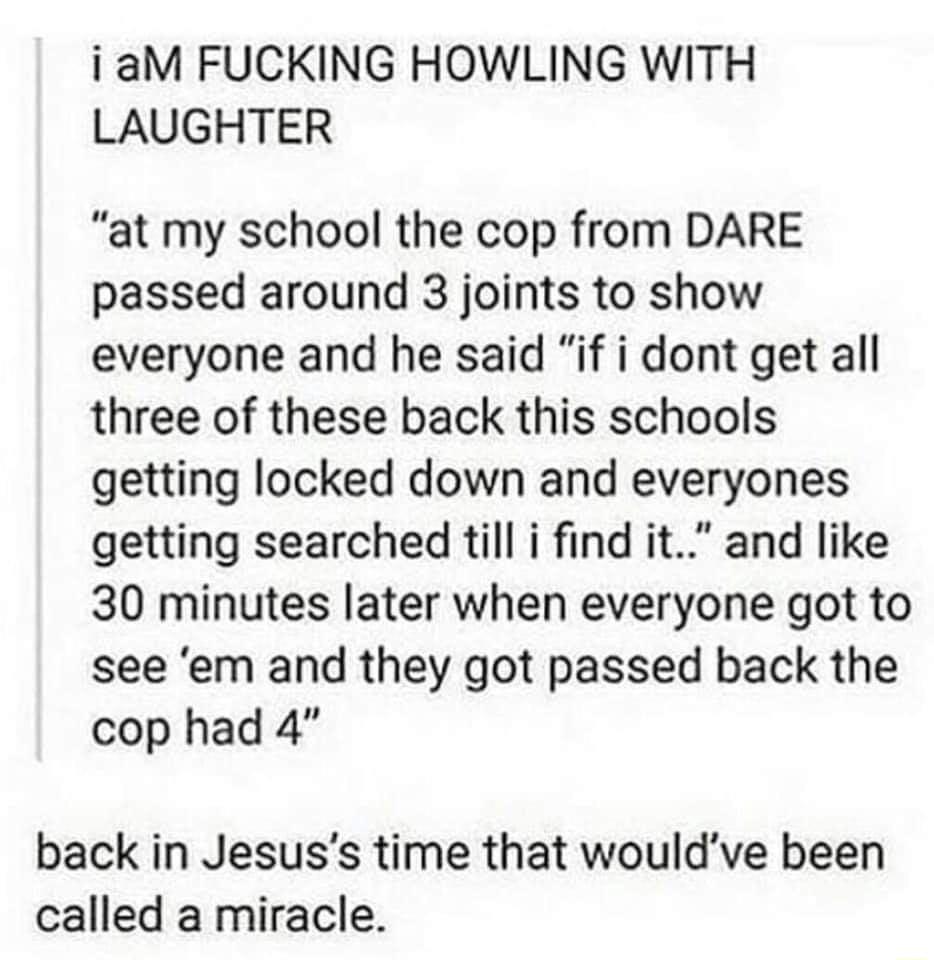 iaM FUCKING HOWLING WITH LAUGHTER at my school the cop from DARE passed around 3 joints to show everyone and he said if i dont get all three of these back this schools getting locked down and everyones getting searched till i find it and like 30 minutes later when everyone got to see em and they got passed back the cop had 4 back in Jesuss time that wouldve been called a miracle