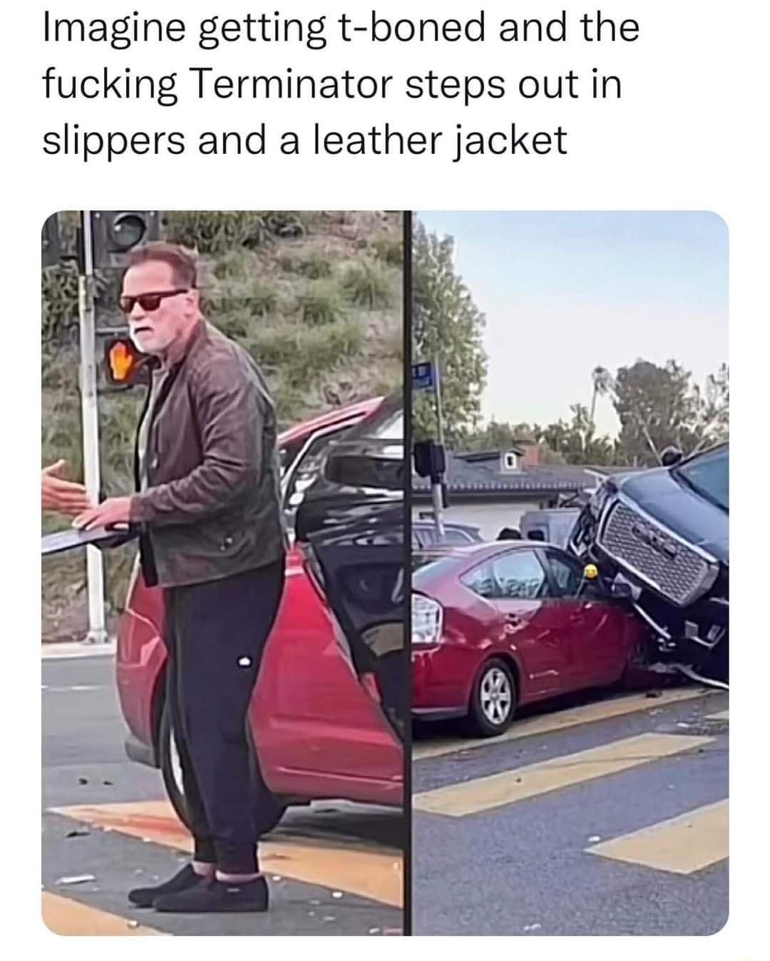Imagine getting t boned and the fucking Terminator steps out in slippers and a leather jacket