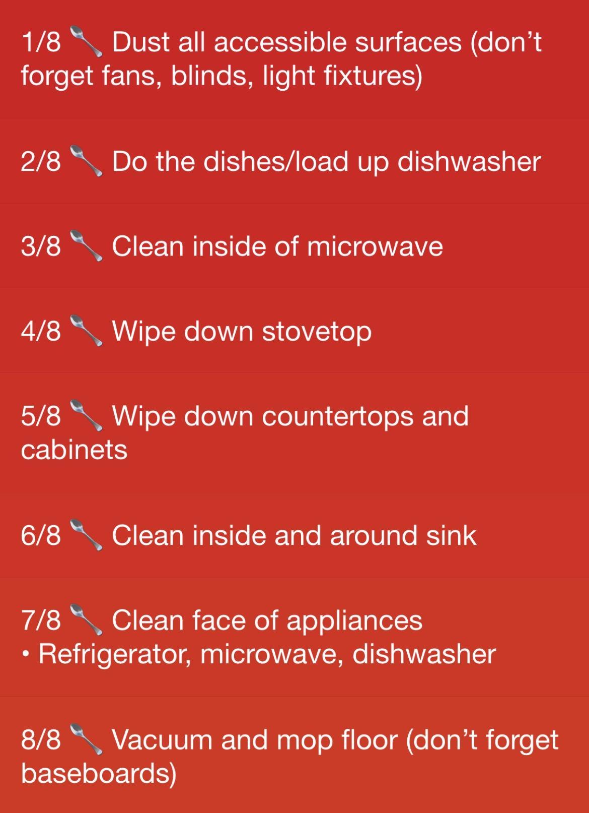 18 Dust all accessible surfaces dont egeSI R F 1a ISl oITaTe S To MDA OIS 28 Do the dishesload up dishwasher 38 Clean inside of microwave 48 Wipe down stovetop 58 Wipe down countertops and cabinets 68 Clean inside and around sink 78 Clean face of appliances Refrigerator microwave dishwasher 88 Vacuum and mop floor dont forget baseboards