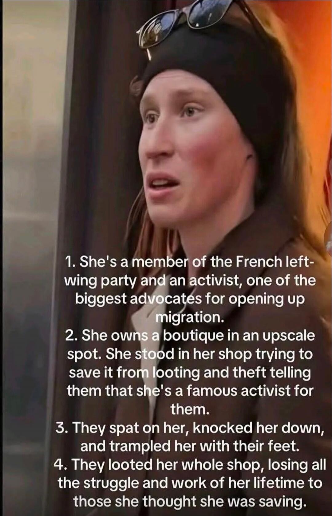 1. She's a member of the French left-wing party and an activist, one of the biggest advocates for opening up migration.
2. She owns a boutique in an upscale spot. She stood in her shop trying to save it from looting and theft telling them that she's a famous activist for them.
3. They spat on her, knocked her down, and trampled her with their feet.