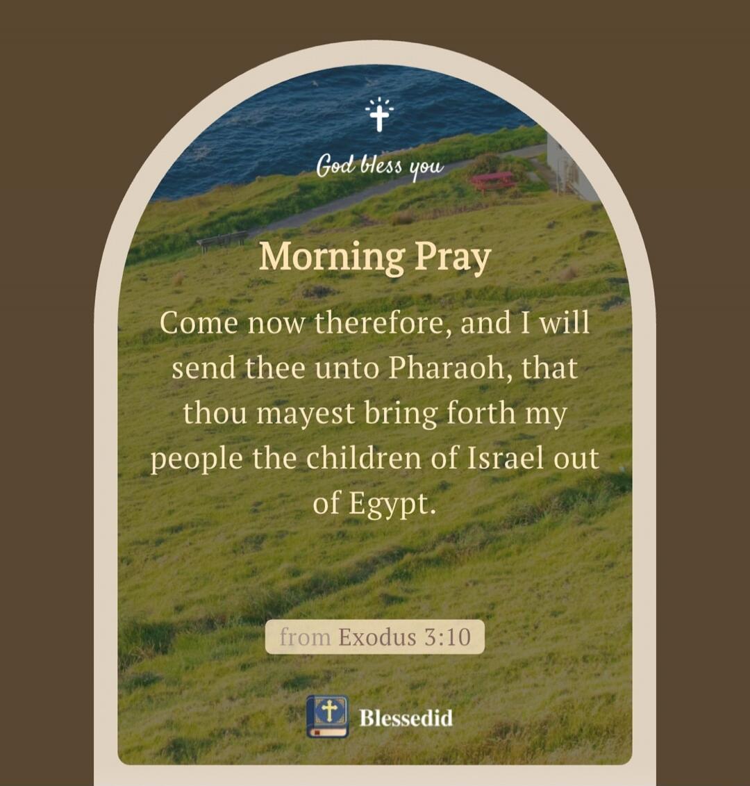 God bless you
Morning Pray
Come now therefore, and I will send thee unto Pharaoh, that thou mayest bring forth my people the children of Israel out of Egypt.
from Exodus 3:10
Blessedid