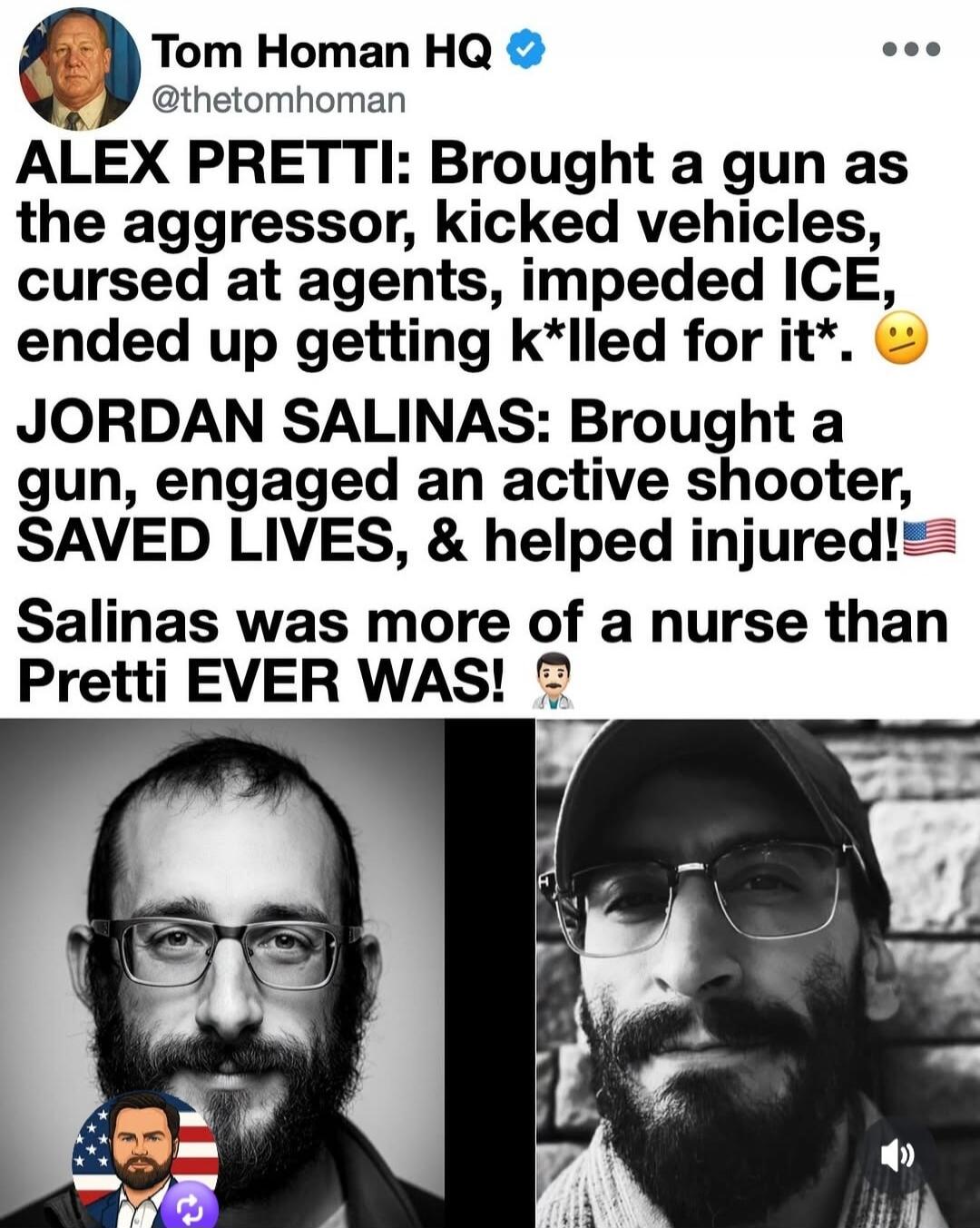 Tom Homan HQ @thetomhoman ALEX PRETTI: Brought a gun as the aggressor, kicked vehicles, cursed at agents, impeded ICE, ended up getting k*lled for it*. 🤨 JORDAN SALINAS: Brought a gun, engaged an active shooter, SAVED LIVES, & helped injured! 🇺🇸 Salinas was more of a nurse than Pretti EVER WAS! 👨‍⚕️