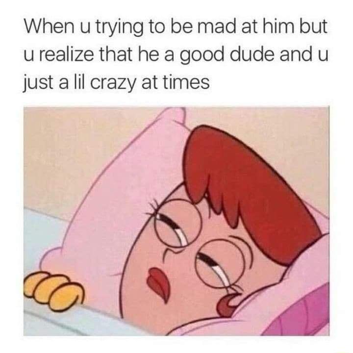 When u trying to be mad at him but u realize that he a good dude and u just a lil crazy at times