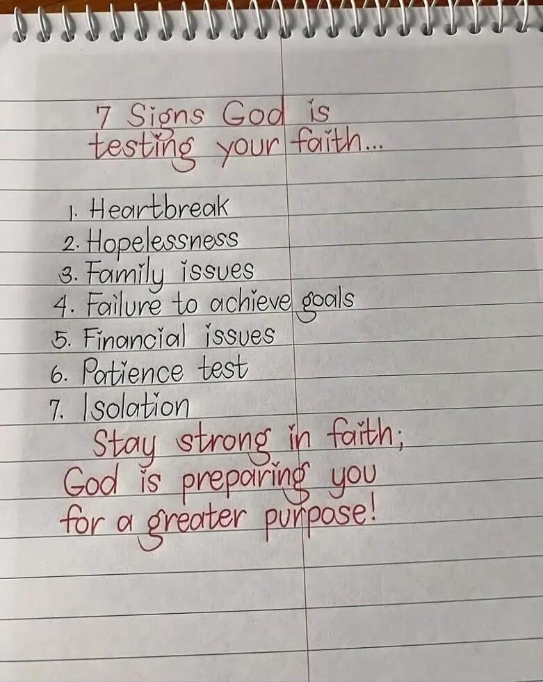 7 Signs God is testing your faith... 1. Heartbreak 2. Hopelessness 3. Family issues 4. Failure to achieve goals 5. Financial issues 6. Patience test 7. Isolation Stay strong in faith; God is preparing you for a greater purpose!