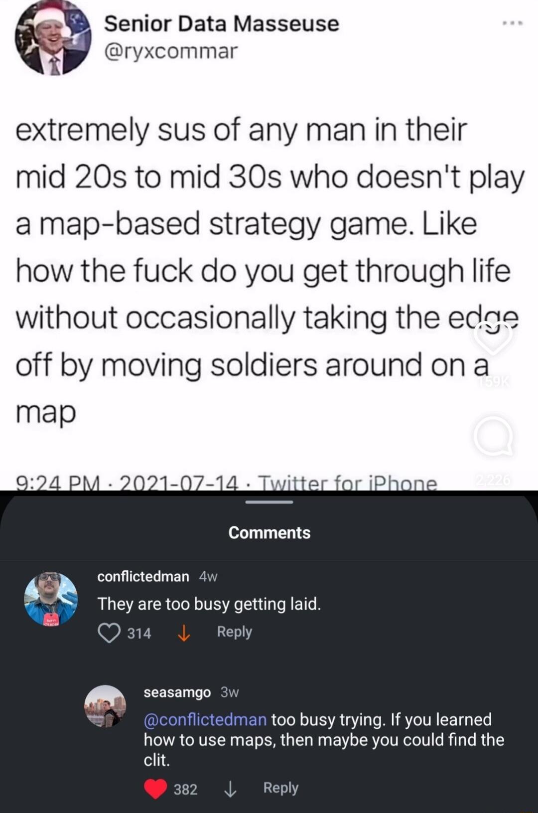 Senior Data Masseuse ryxcommar extremely sus of any man in their mid 20s to mid 30s who doesnt play a map based strategy game Like how the fuck do you get through life without occasionally taking the edae off by moving soldiers around on a map Comments conflictedman They are too busy getting laid e t00 busy trying If you learned how to use maps then maybe you could find the clit L 4