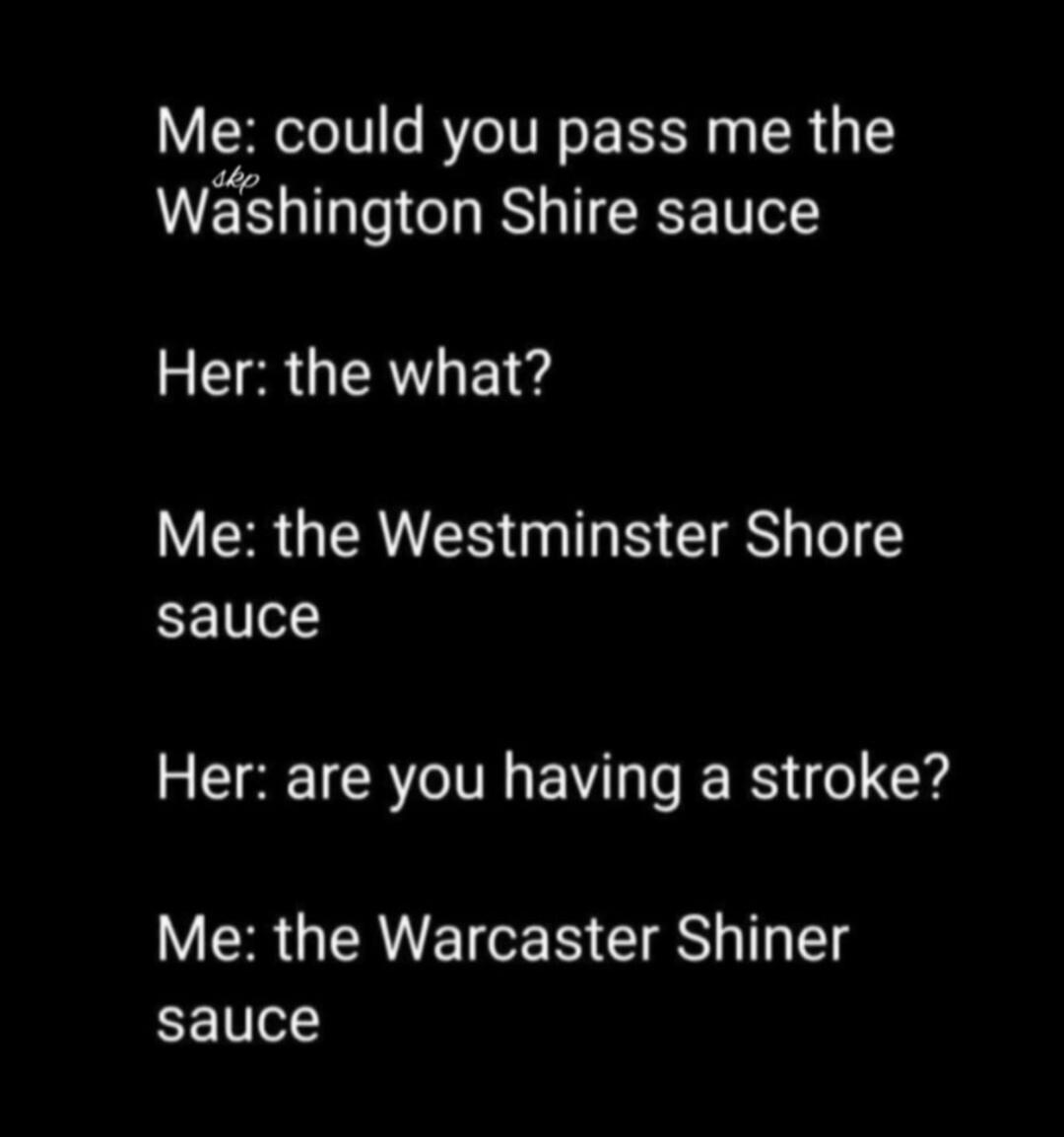 Me: could you pass me the Washington Shire sauce Her: the what? Me: the Westminster Shore sauce Her: are you having a stroke? Me: the Warcaster Shiner sauce