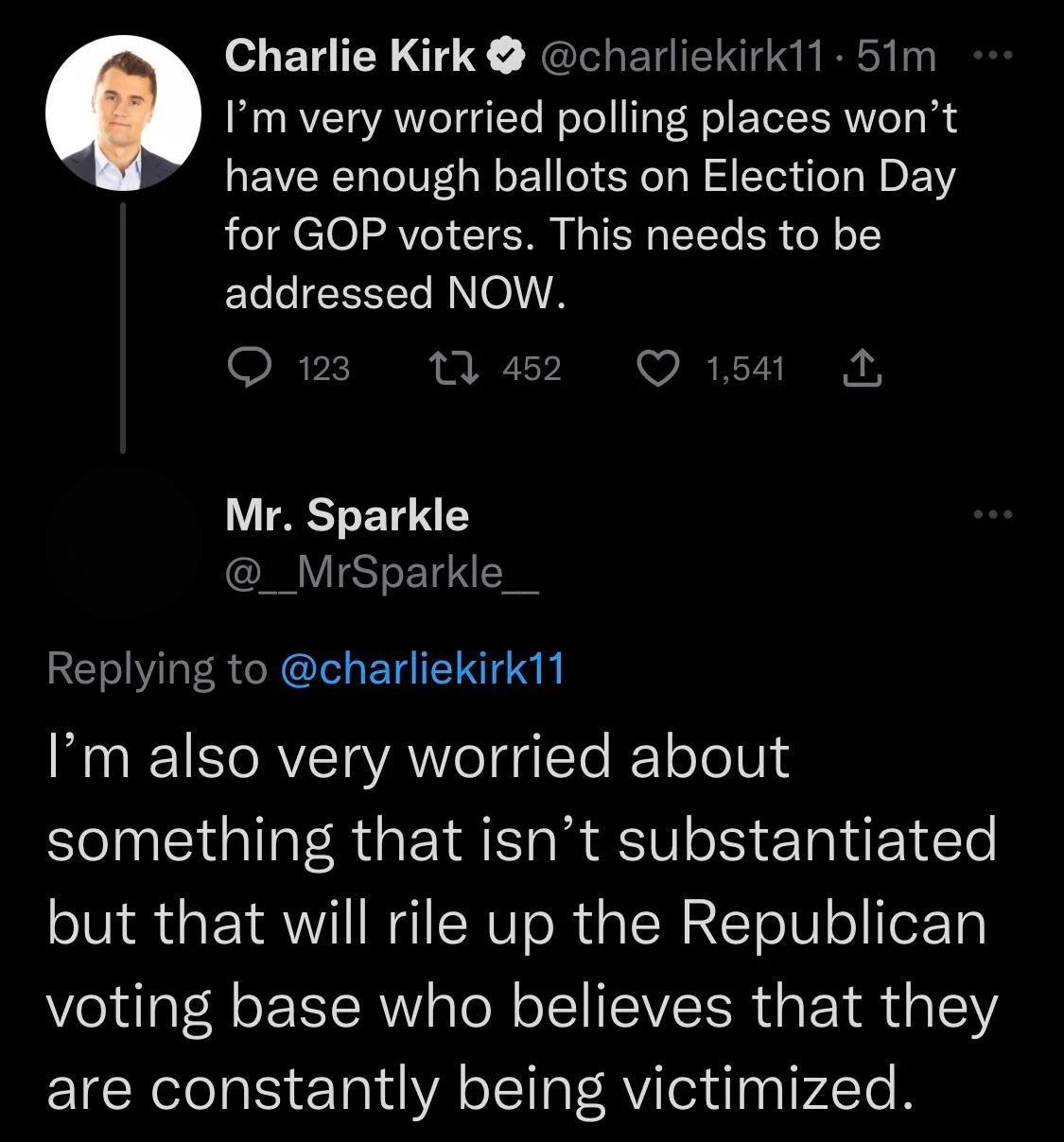 Charlie Kirk charliekirk1 51m Im very worried polling places wont have enough ballots on Election Day for GOP voters This needs to be ELLCIEEEER RN oA Omn 10 Mr Sparkle CRYSTT Replying to charliekirk11 Im also very worried about something that isnt substantiated but that will rile up the Republican voting base who believes that they are constantly being victimized