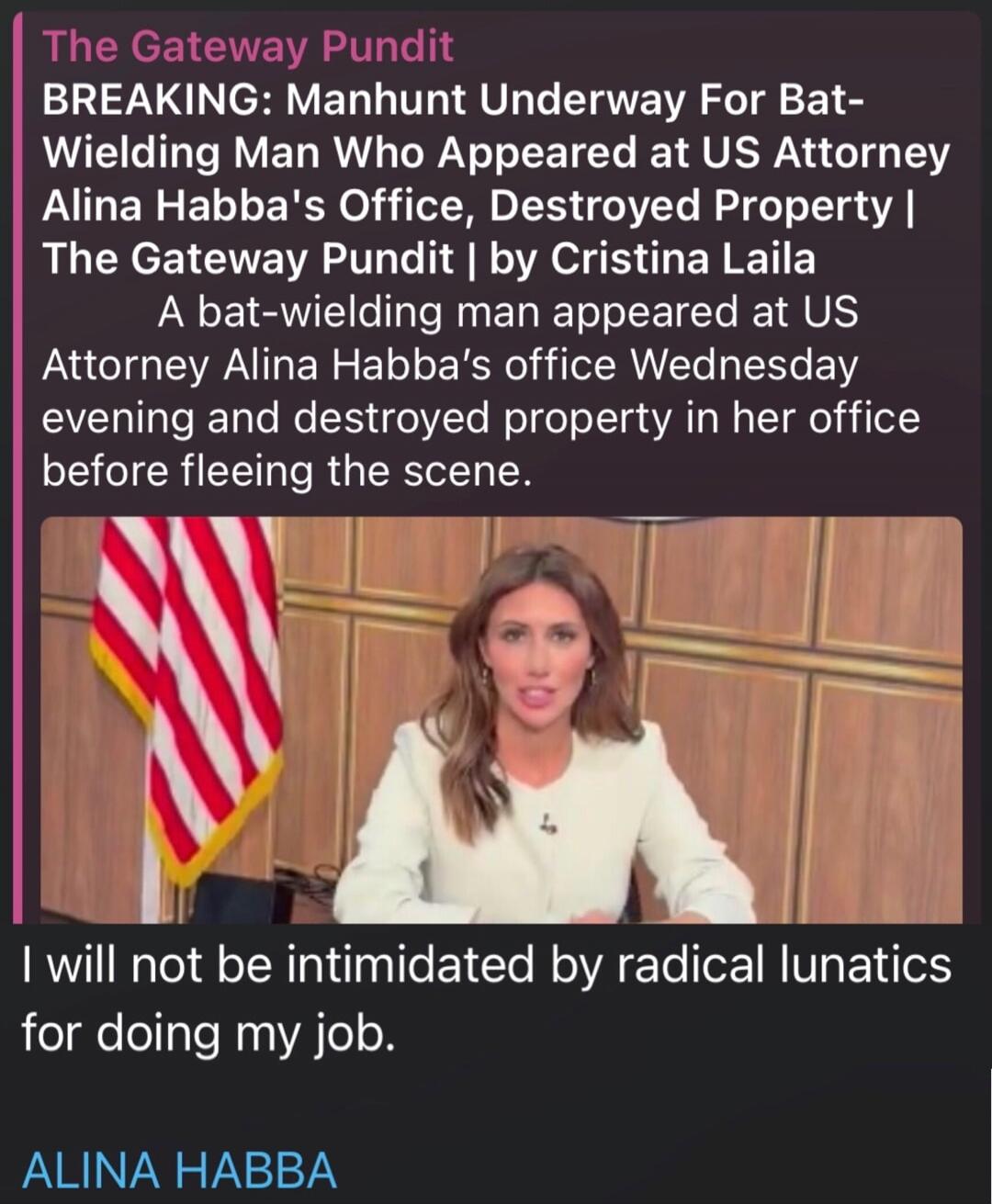 The Gateway Pundit
BREAKING: Manhunt Underway For Bat-Wielding Man Who Appeared at US Attorney Alina Habba's Office, Destroyed Property | The Gateway Pundit | by Cristina Laila
A bat-wielding man appeared at US Attorney Alina Habba's office Wednesday evening and destroyed property in her office before fleeing the scene.

I will not be intimidated b