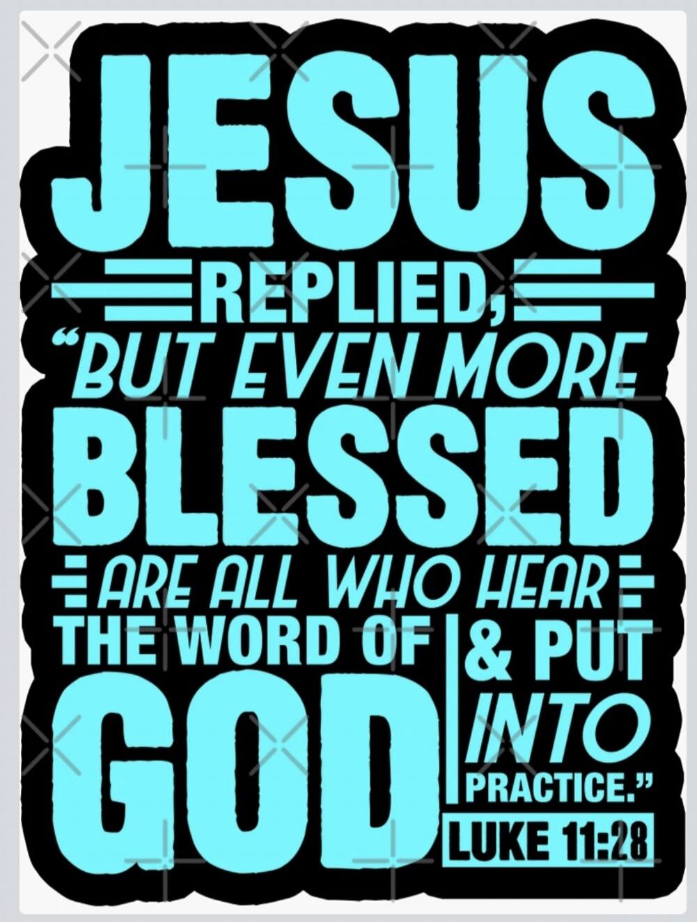 JESUS REPLIED, “BUT EVEN MORE BLESSED ARE ALL WHO HEAR THE WORD OF GOD & PUT INTO PRACTICE.” LUKE 11:28