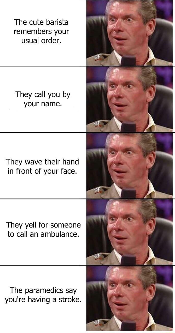 The cute barista remembers your usual order They call you by your name They wave their hand in front of your face They yell for someone to call an ambulance The paramedics say youre having a stroke