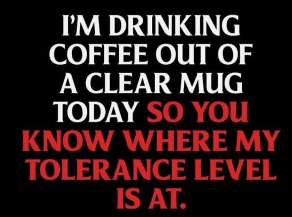 I'M DRINKING COFFEE OUT OF A CLEAR MUG TODAY SO YOU KNOW WHERE MY TOLERANCE LEVEL IS AT.