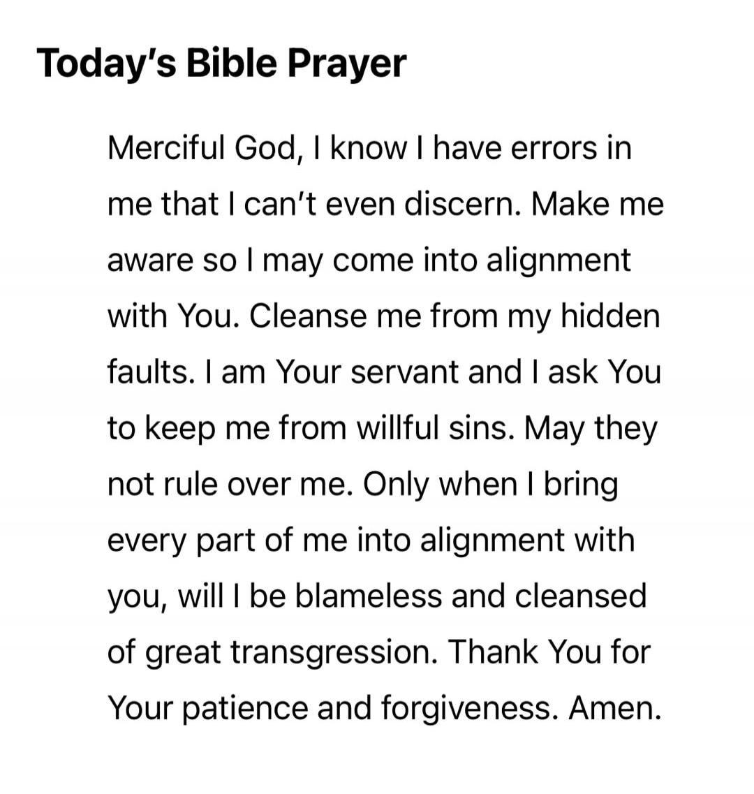 Today's Bible Prayer Merciful God, I know I have errors in me that I can't even discern. Make me aware so I may come into alignment with You. Cleanse me from my hidden faults. I am Your servant and I ask You to keep me from willful sins. May they not rule over me. Only when I bring every part of me into alignment with you, will I be blameless and c