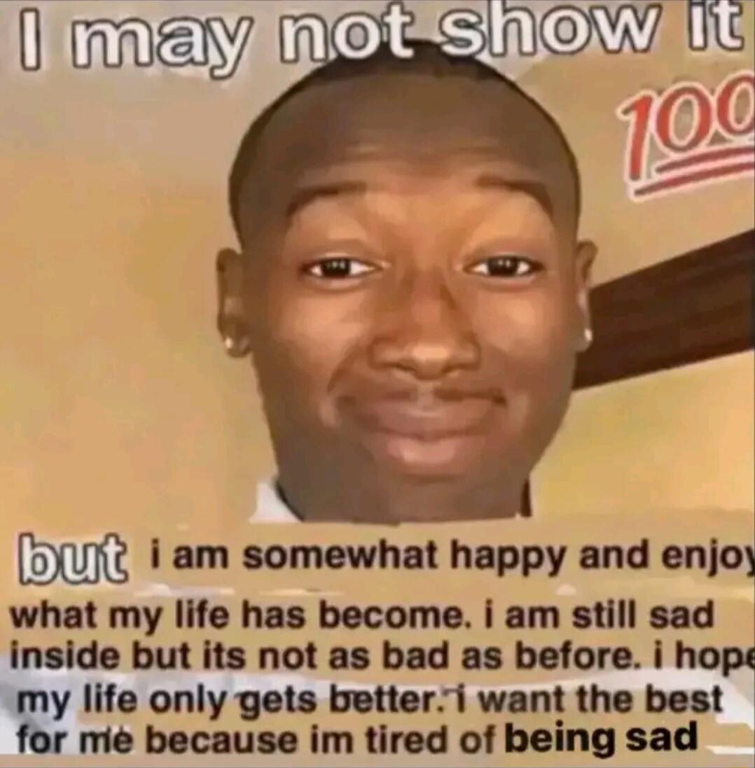 oW1 i am somewhat happy and enjo what my life has become i am still sad inside but its not as bad as before i hope w life only gets betteri want the best me because im tired of being sad