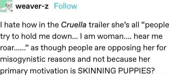 E weaver z Follow hate how in the Cruella trailer shes all people try to hold me down am woman hear me roar as though people are opposing her for misogynistic reasons and not because her primary motivation is SKINNING PUPPIES