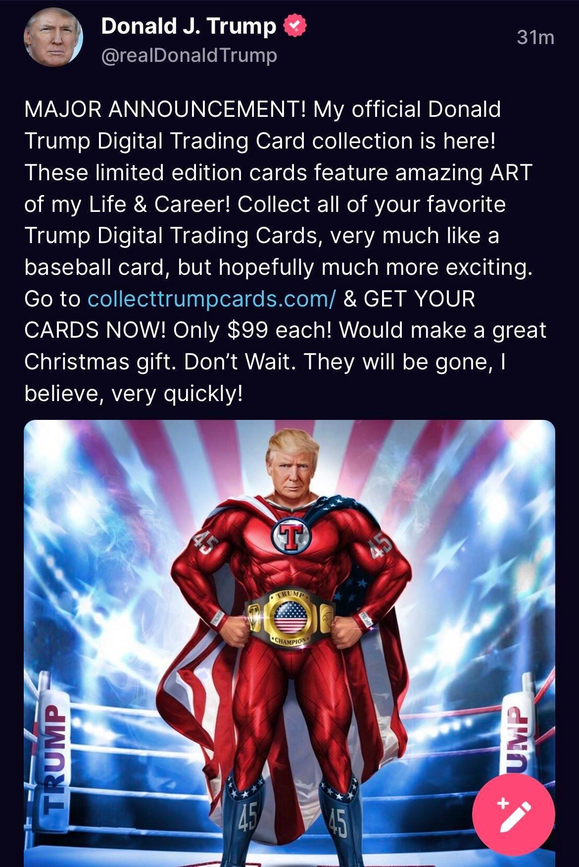 g Donald J Trump 31m N realDonaldTrump VNI WANINoVTel2 V1 N g VIHel il E NI ElLe Trump Digital Trading Card collection is here LR Tl Cl T RoE T ER CEVICE I EFA P of my Life Career Collect all of your favorite Trump Digital Trading Cards very much like a baseball card but hopefully much more exciting Go to collecttrumpcardscom GET YOUR CARDS NOW Only 99 each Would make a great Christmas gift Dont W