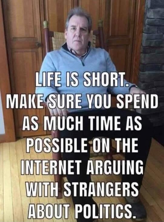 LIFE IS SHORT. MAKE SURE YOU SPEND AS MUCH TIME AS POSSIBLE ON THE INTERNET ARGUING WITH STRANGERS ABOUT POLITICS.