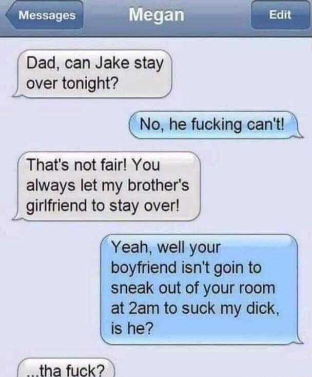 Messages egah Dad can Jake stay over tonight No he fucking cant Thats not fair You always let my brothers girlfriend to stay over Yeah well your boyfriend isnt goin to sneak out of your room at 2am to suck my dick is he tha fuck