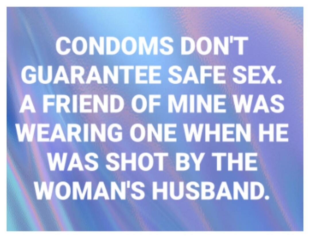 CONDOMS DON'T GUARANTEE SAFE SEX. A FRIEND OF MINE WAS WEARING ONE WHEN HE WAS SHOT BY THE WOMAN'S HUSBAND.