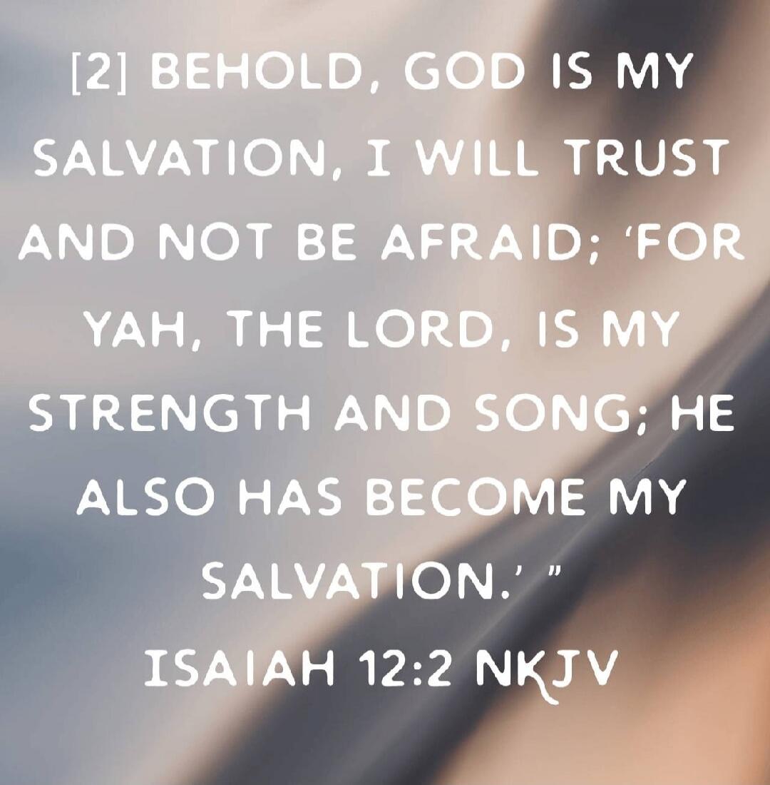 [2] BEHOLD, GOD IS MY SALVATION, I WILL TRUST AND NOT BE AFRAID; 'FOR YAH, THE LORD, IS MY STRENGTH AND SONG; HE ALSO HAS BECOME MY SALVATION.' ISAIAH 12:2 NKJV
