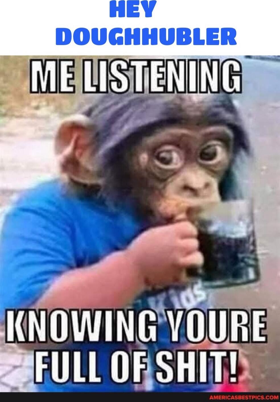 HEY DOUGHHULER
ME LISTENING
KNOWING YOURE FULL OF SHIT!