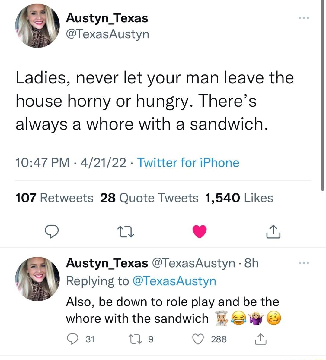 Austyn_Texas TexasAustyn Ladies never let your man leave the house horny or hungry Theres always a whore with a sandwich 1047 PM 42122 Twitter for iPhone 107 Retweets 28 Quote Tweets 1540 Likes i Austyn_Texas TexasAustyn 8h Replying to TexasAustyn Also be down to role play and be the whore with the sandwich 5 g Q 3 I Q 288 a