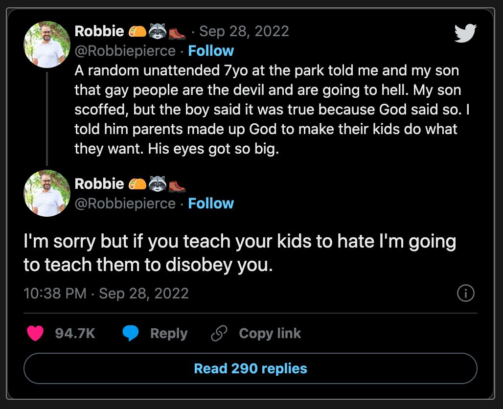 Robbie 82 w Sep 28 2022 v Robbiepierce Follow A random unattended 7yo at the park told me and my son that gay people are the devil and are going to hell My son scoffed but the boy said it was true because God said so told him parents made up God to make their kids do what they want His eyes got so big Robbie 82 O e Im sorry but if you teach your kids to hate Im going RCRCEIL RO ROYC LT ERVLITN 103