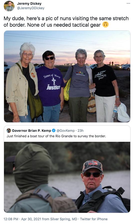 M Jeremy Dickey QY Jeremybickey My dude heres a pic of nuns visiting the same stretch of border None of us needed tactical gear Governor Brian P Kemp GovKemp 23h Just finished a boat tour of the Rio Grande to survey the border 1208 PM Apr 30 2021 from Silver Spring MD Twitter for iPhone