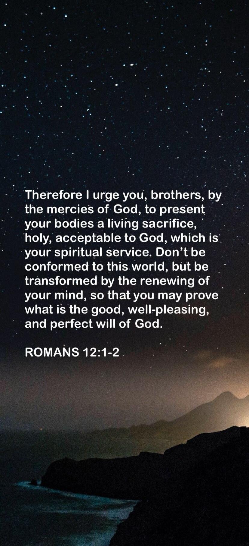 Therefore I urge you, brothers, by the mercies of God, to present your bodies a living sacrifice, holy, acceptable to God, which is your spiritual service. Don't be conformed to this world, but be transformed by the renewing of your mind, so that you may prove what is the good, well-pleasing, and perfect will of God. ROMANS 12:1-2