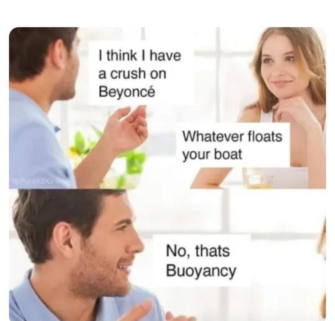 I think I have a crush on Beyoncé. Whatever floats your boat. No, thats Buoyancy.