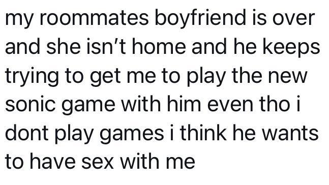 my roommates boyfriend is over and she isnt home and he keeps trying to get me to play the new sonic game with him even tho i dont play games i think he wants to have sex with me