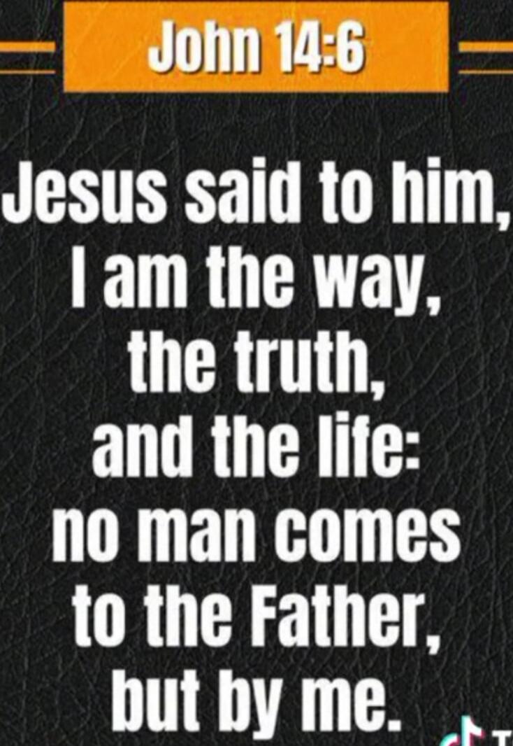 John 14:6 Jesus said to him, I am the way, the truth, and the life: no man comes to the Father, but by me.