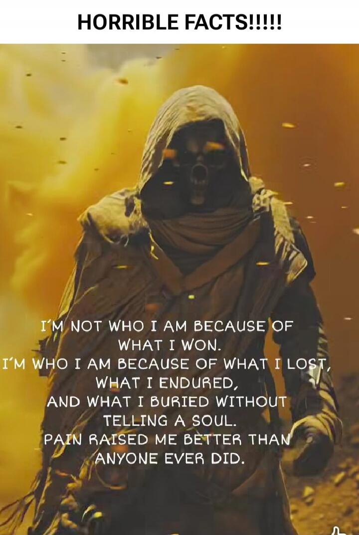 HORRIBLE FACTS!!!!!
I'm not who I am because of what I won. I'm who I am because of what I lost, what I endured, and what I buried without telling a soul. Pain raised me better than anyone ever did.