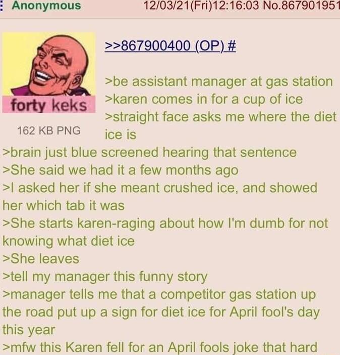 120321Fri121603 No867901951 2867900400 OP be assistant manager at gas station karen comes in for a cup of ice straight face asks me where the diet ice is brain just blue screened hearing that sentence She said we had it a few months ago asked her if she meant crushed ice and showed her which tab it was She starts karen raging about how Im dumb for not knowing what diet ice She leaves tell my manag