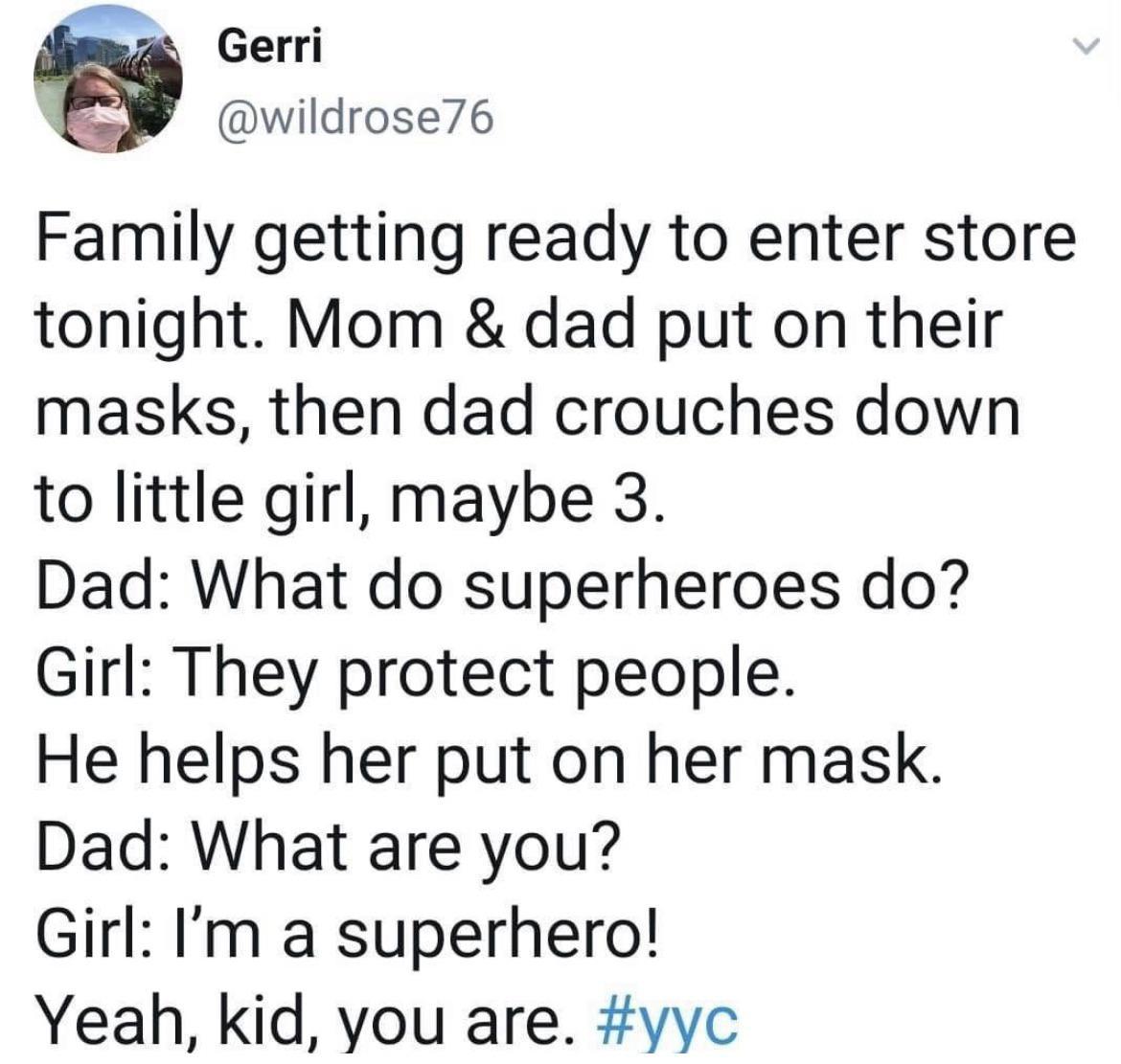 Gerri wildrose76 Family getting ready to enter store tonight Mom dad put on their masks then dad crouches down to little girl maybe 3 Dad What do superheroes do Girl They protect people He helps her put on her mask Dad What are you Girl Im a superhero Yeah kid you are yyc